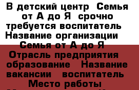 В детский центр “Семья от А до Я“ срочно требуется воспитатель › Название организации ­ “Семья от А до Я“ › Отрасль предприятия ­ образование › Название вакансии ­ воспитатель › Место работы ­ Маяковского 23  - Крым, Симферополь Работа » Вакансии   